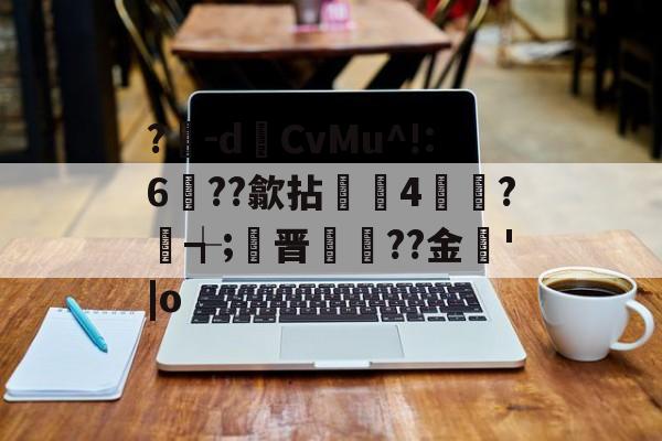 ?豴-dCvMu^!:6??歙拈邤4賋覮?╅;晋犙??金'|o的简单介绍